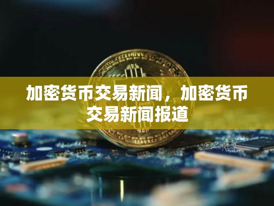 加密货币交易新闻，加密货币交易新闻报道